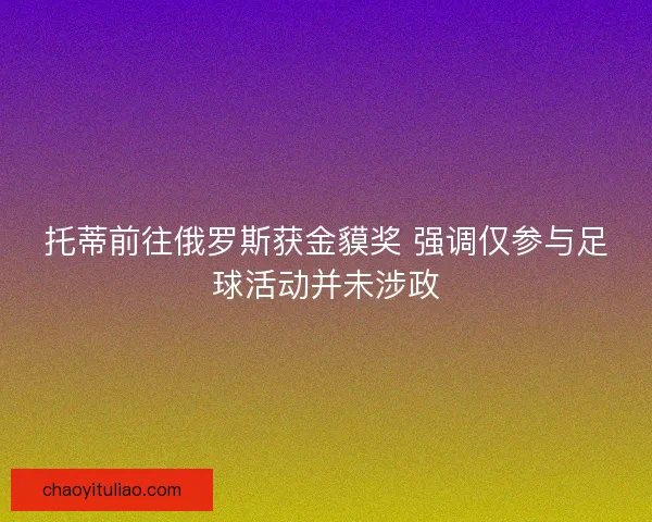 托蒂前往俄罗斯获金貘奖 强调仅参与足球活动并未涉政 托蒂前往俄罗斯获金貘奖 强调仅参与足球活动并未涉政