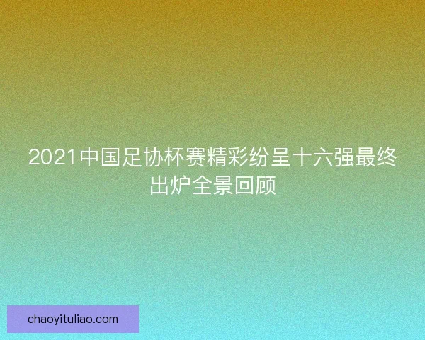 2021中国足协杯赛精彩纷呈十六强最终出炉全景回顾
