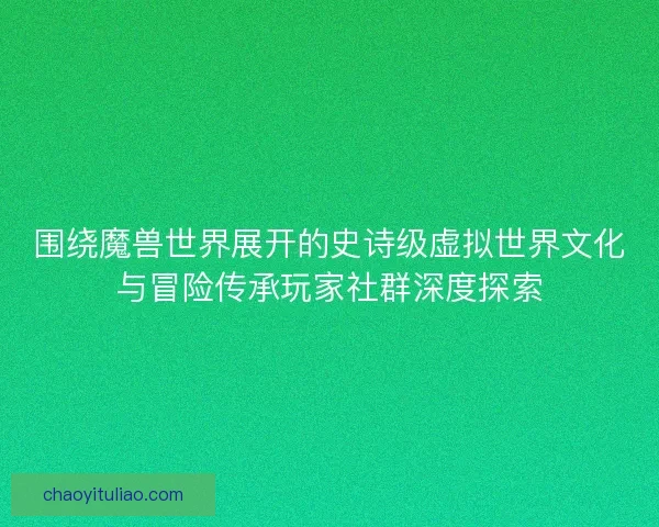 围绕魔兽世界展开的史诗级虚拟世界文化与冒险传承玩家社群深度探索