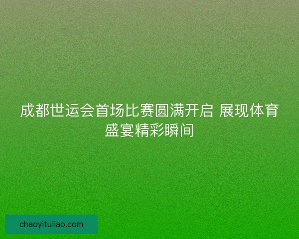 成都世运会首场比赛圆满开启 展现体育盛宴精彩瞬间