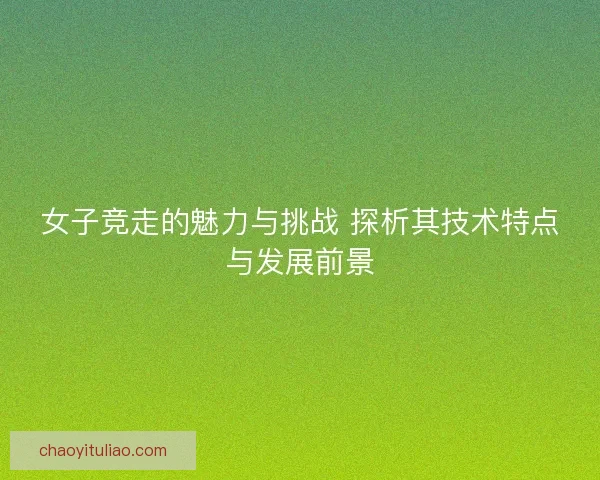 女子竞走的魅力与挑战 探析其技术特点与发展前景