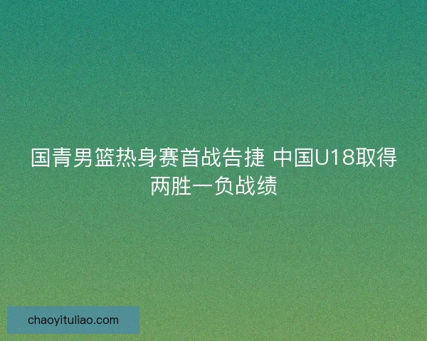 国青男篮热身赛首战告捷 中国U18取得两胜一负战绩