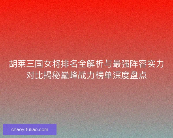 胡莱三国女将排名全解析与最强阵容实力对比揭秘巅峰战力榜单深度盘点