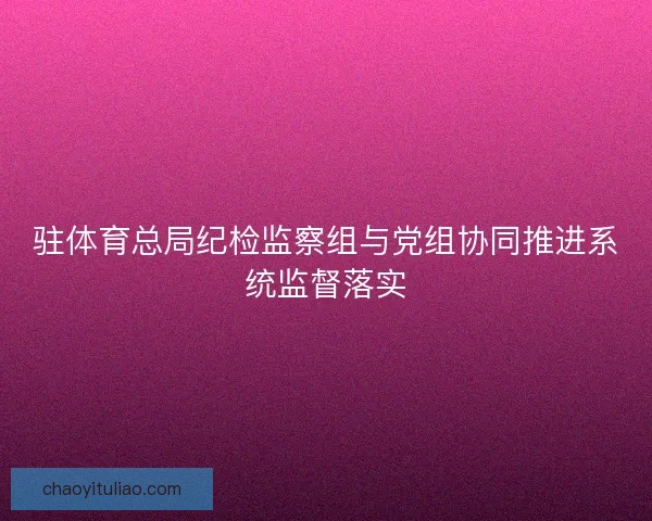 驻体育总局纪检监察组与党组协同推进系统监督落实