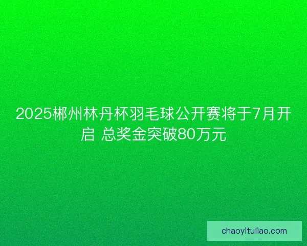 2025郴州林丹杯羽毛球公开赛将于7月开启 总奖金突破80万元