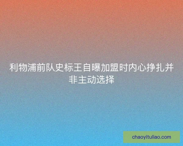 利物浦前队史标王自曝加盟时内心挣扎并非主动选择