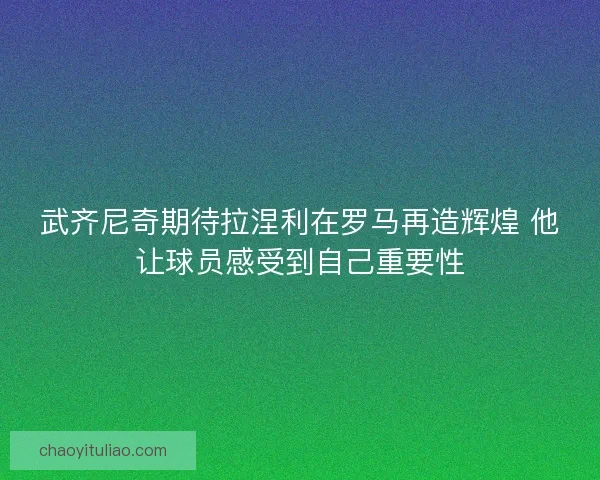 武齐尼奇期待拉涅利在罗马再造辉煌 他让球员感受到自己重要性