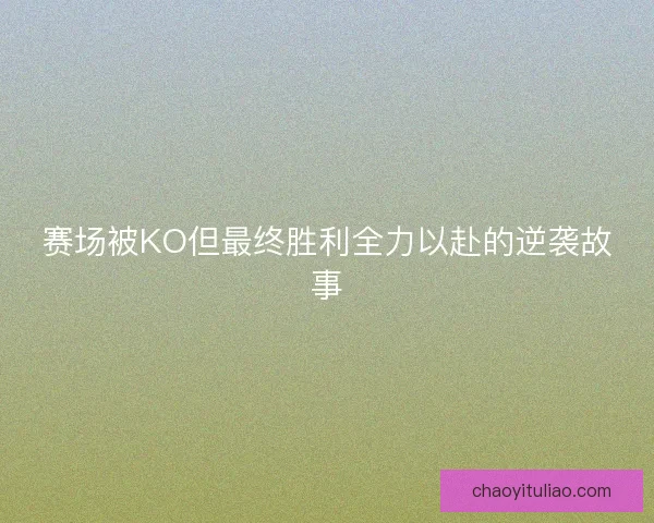 赛场被KO但最终胜利全力以赴的逆袭故事