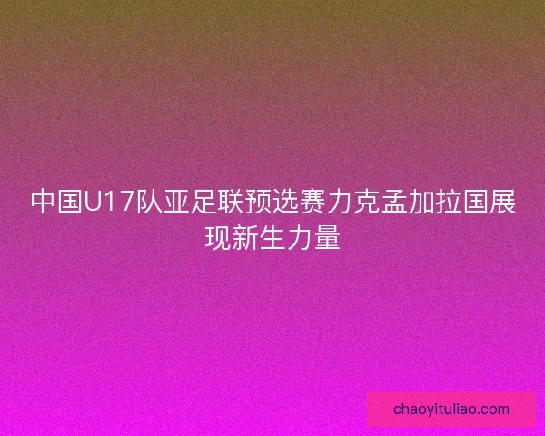 中国U17队亚足联预选赛力克孟加拉国展现新生力量 中国U17队亚足联预选赛力克孟加拉国展现新生力量