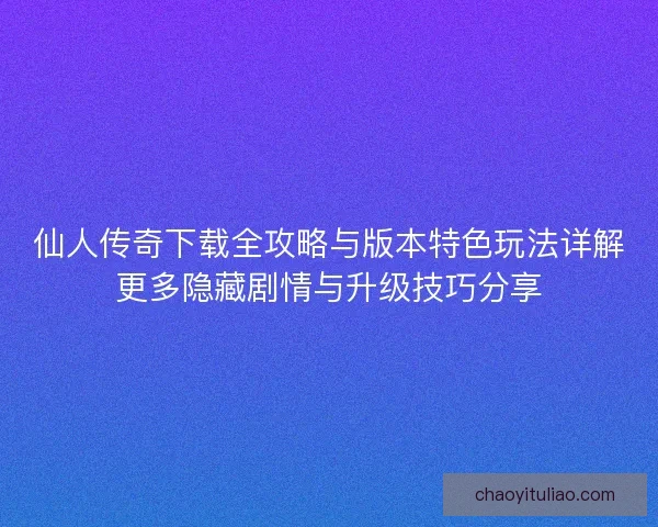 仙人传奇下载全攻略与版本特色玩法详解更多隐藏剧情与升级技巧分享
