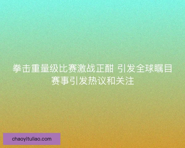 拳击重量级比赛激战正酣 引发全球瞩目赛事引发热议和关注