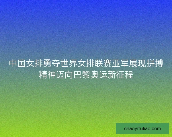 中国女排勇夺世界女排联赛亚军展现拼搏精神迈向巴黎奥运新征程