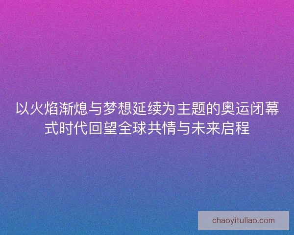 以火焰渐熄与梦想延续为主题的奥运闭幕式时代回望全球共情与未来启程 以火焰渐熄与梦想延续为主题的奥运闭幕式时代回望全球共情与未来启程